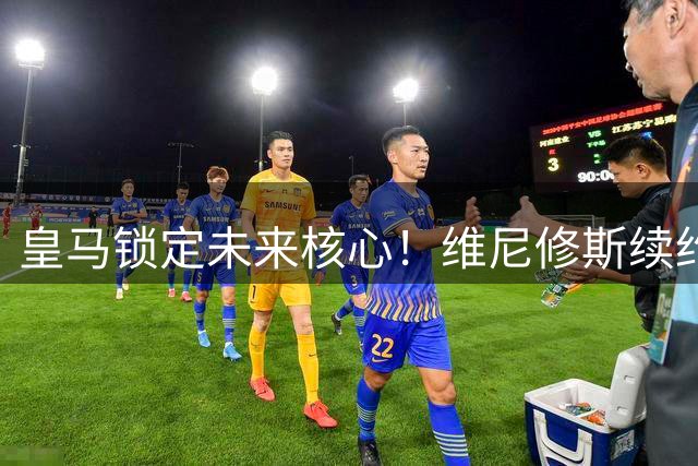 皇马锁定未来核心！维尼修斯续约至2032年破转会传闻